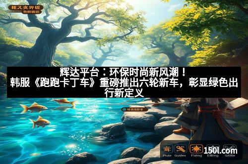 辉达平台：环保时尚新风潮！韩服《跑跑卡丁车》重磅推出六轮新车，彰显绿色出行新定义
